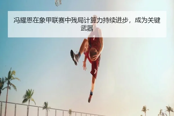 冯耀恩在象甲联赛中残局计算力持续进步，成为关键武器