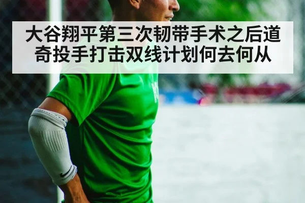 大谷翔平第三次韧带手术之后道奇投手打击双线计划何去何从